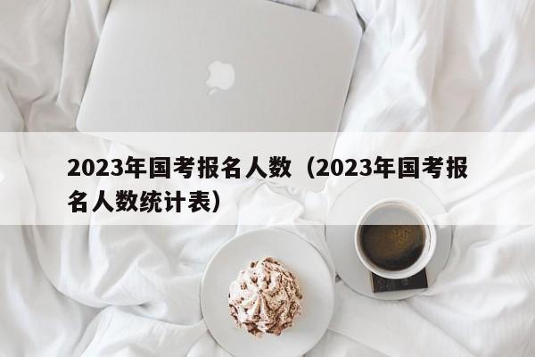 2023年国考报名人数（2023年国考报名人数统计表）