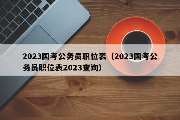 2023国考公务员职位表（2023国考公务员职位表2023查询）