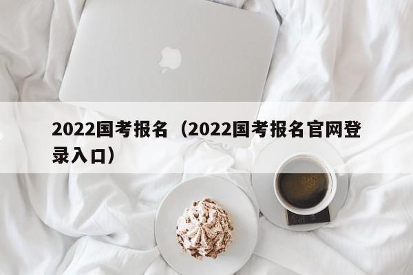 2022国考报名（2022国考报名官网登录入口）