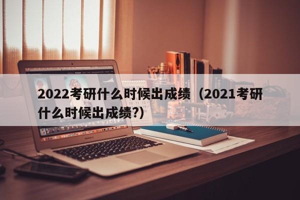 2022考研什么时候出成绩（2021考研什么时候出成绩?）