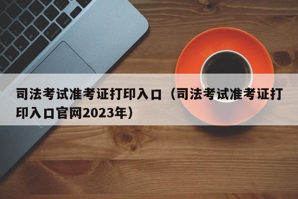 司法考试准考证打印入口（司法考试准考证打印入口官网2023年）