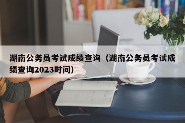 湖南公务员考试成绩查询（湖南公务员考试成绩查询2023时间）