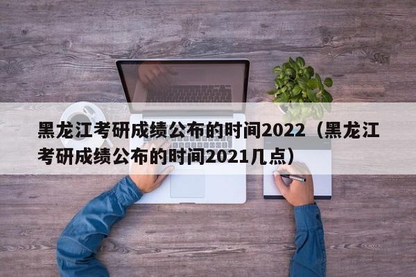 黑龙江考研成绩公布的时间2022（黑龙江考研成绩公布的时间2021几点）