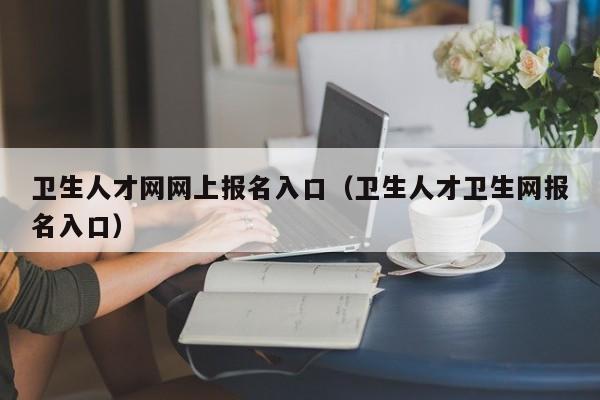 卫生人才网网上报名入口（卫生人才卫生网报名入口）