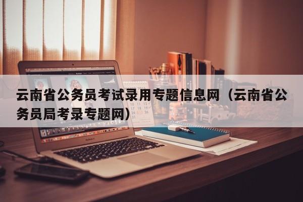 云南省公务员考试录用专题信息网（云南省公务员局考录专题网）