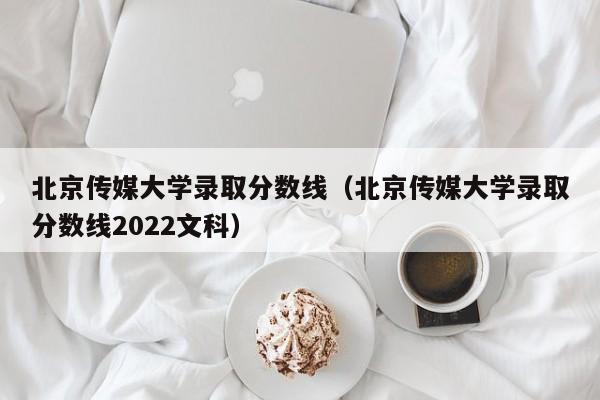 北京传媒大学录取分数线（北京传媒大学录取分数线2022文科）