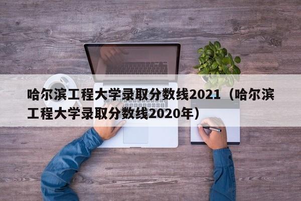 哈尔滨工程大学录取分数线2021（哈尔滨工程大学录取分数线2020年）