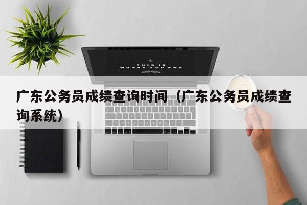 广东公务员成绩查询时间（广东公务员成绩查询系统）