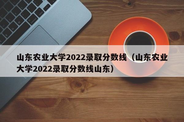 山东农业大学2022录取分数线（山东农业大学2022录取分数线山东）