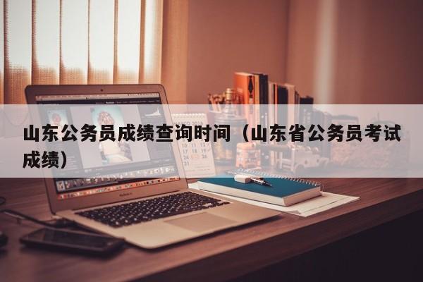 山东公务员成绩查询时间（山东省公务员考试成绩）