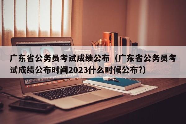 广东省公务员考试成绩公布（广东省公务员考试成绩公布时间2023什么时候公布?）