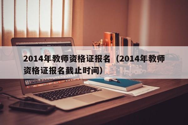 2014年教师资格证报名（2014年教师资格证报名截止时间）