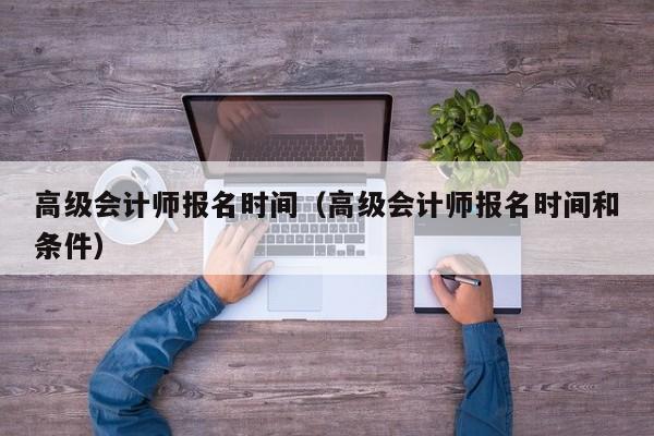 高级会计师报名时间（高级会计师报名时间和条件）