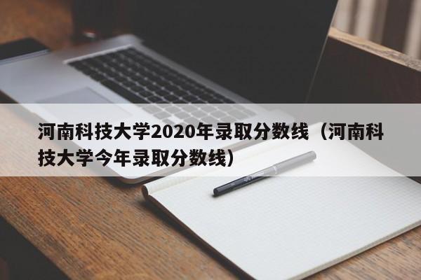 河南科技大学2020年录取分数线（河南科技大学今年录取分数线）